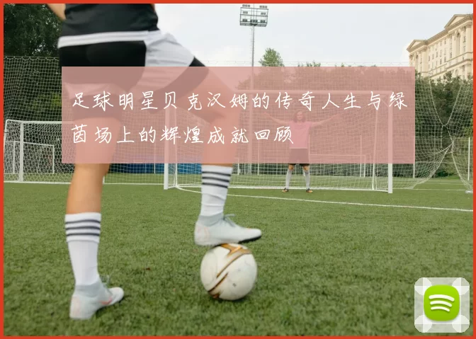 足球明星贝克汉姆的传奇人生与绿茵场上的辉煌成就回顾