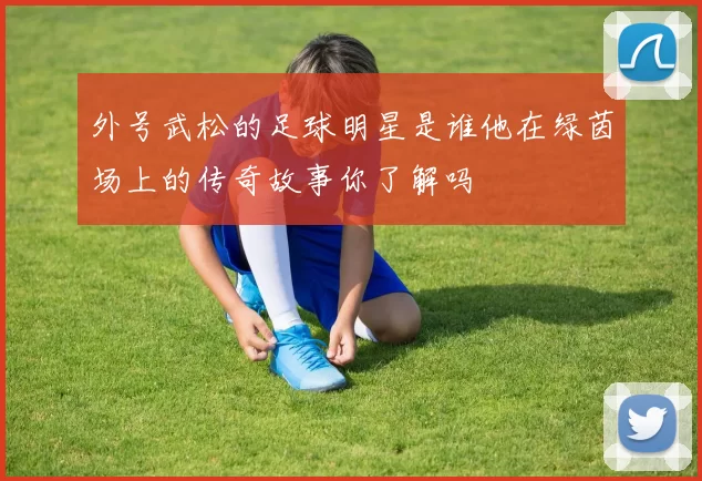 外号武松的足球明星是谁他在绿茵场上的传奇故事你了解吗