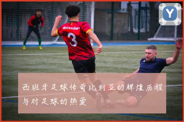 西班牙足球传奇比利亚的辉煌历程与对足球的热爱