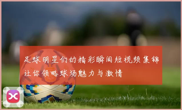 足球明星们的精彩瞬间短视频集锦让你领略球场魅力与激情