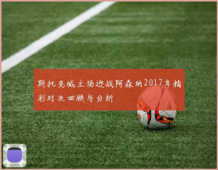 斯托克城主场迎战阿森纳2017年精彩对决回顾与分析