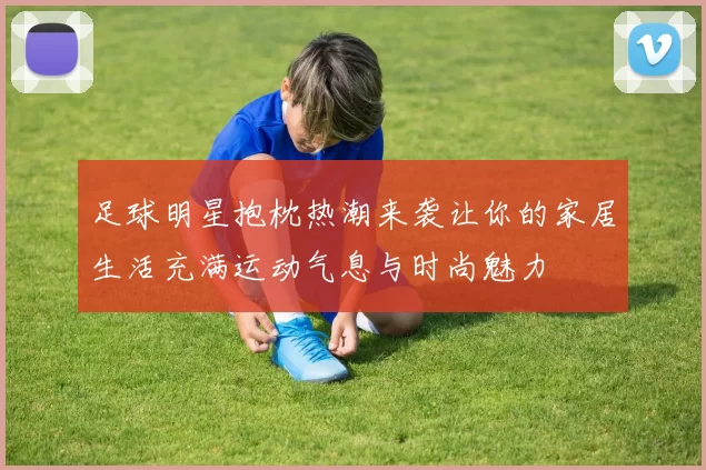 足球明星抱枕热潮来袭让你的家居生活充满运动气息与时尚魅力