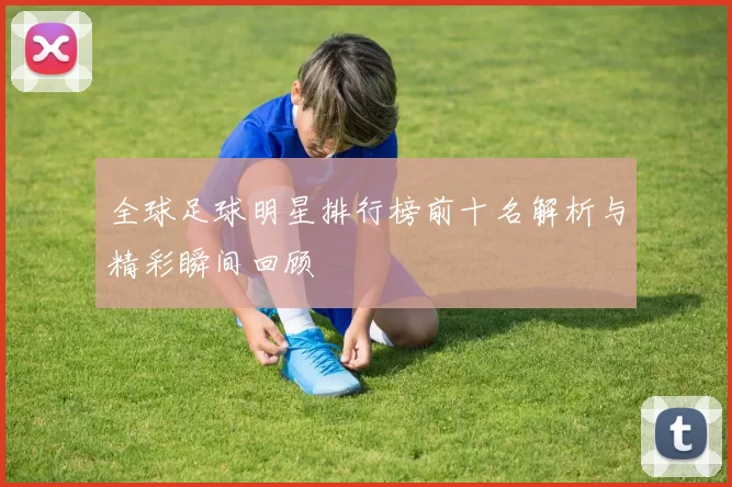 全球足球明星排行榜前十名解析与精彩瞬间回顾