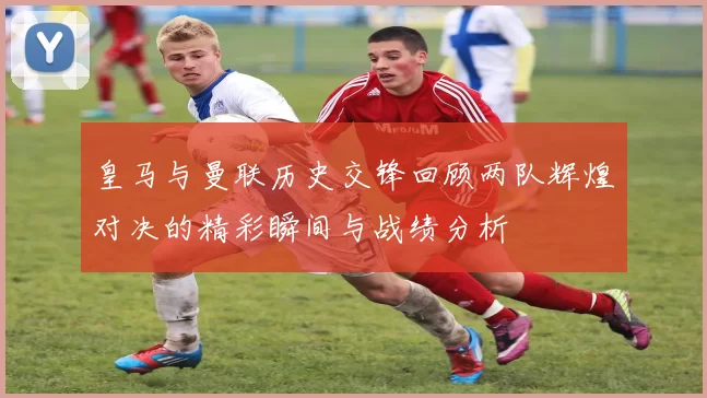 皇马与曼联历史交锋回顾两队辉煌对决的精彩瞬间与战绩分析