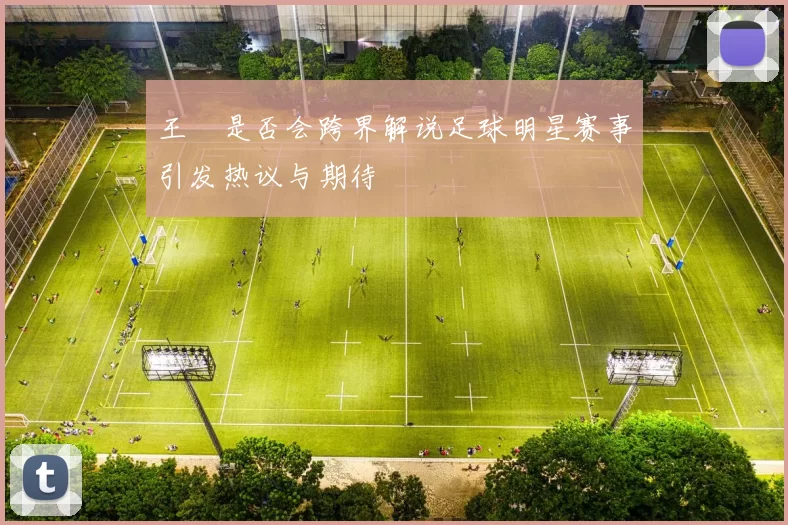 王濛是否会跨界解说足球明星赛事引发热议与期待