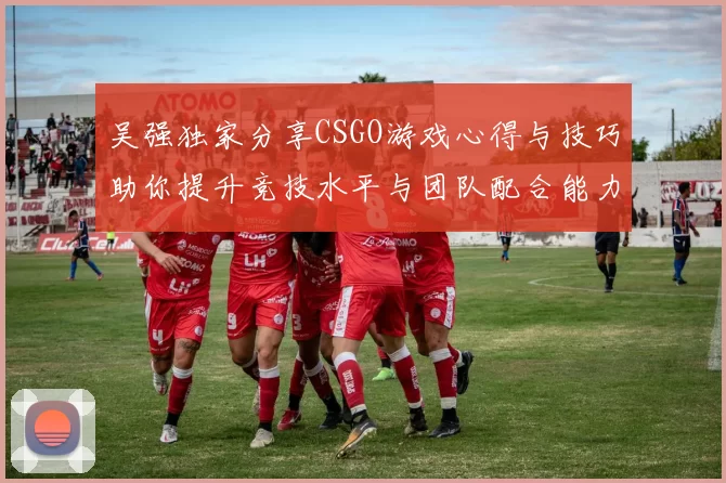 吴强独家分享CSGO游戏心得与技巧助你提升竞技水平与团队配合能力