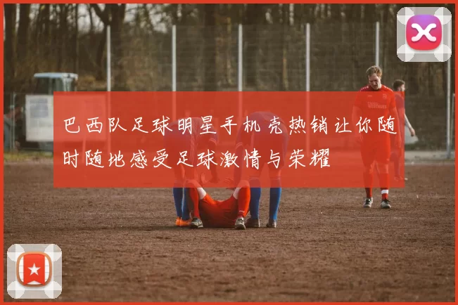 巴西队足球明星手机壳热销让你随时随地感受足球激情与荣耀
