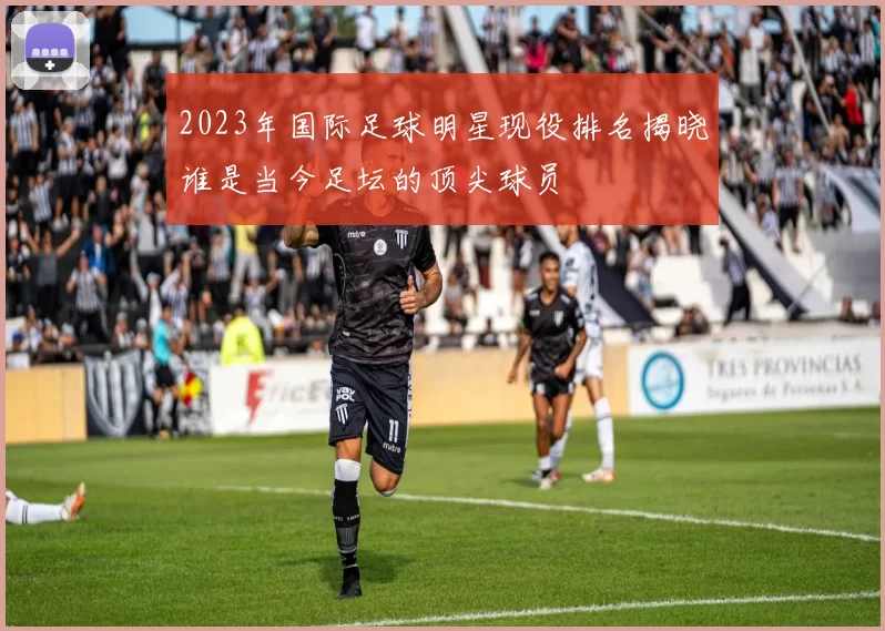 2023年国际足球明星现役排名揭晓谁是当今足坛的顶尖球员