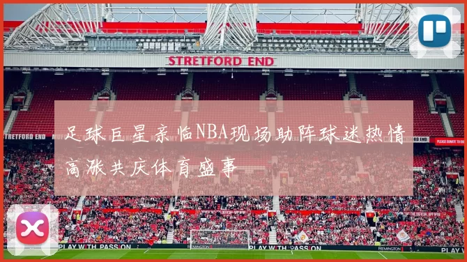 足球巨星亲临NBA现场助阵球迷热情高涨共庆体育盛事