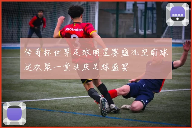 传奇杯世界足球明星赛盛况空前球迷欢聚一堂共庆足球盛宴