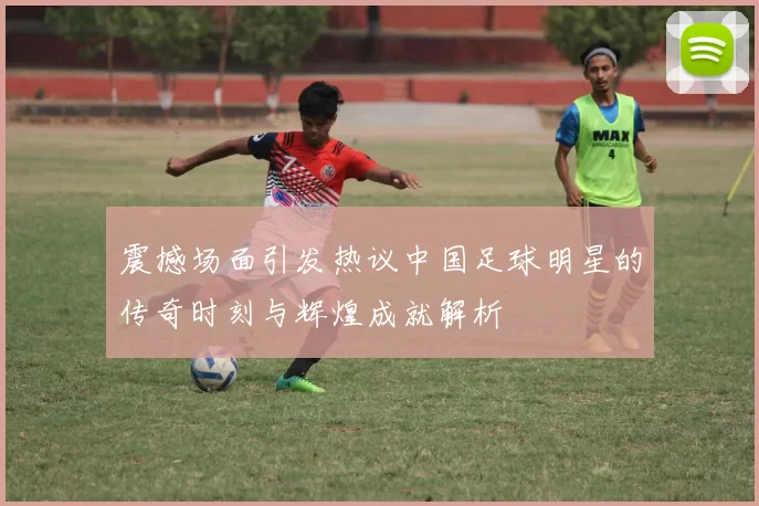震撼场面引发热议中国足球明星的传奇时刻与辉煌成就解析