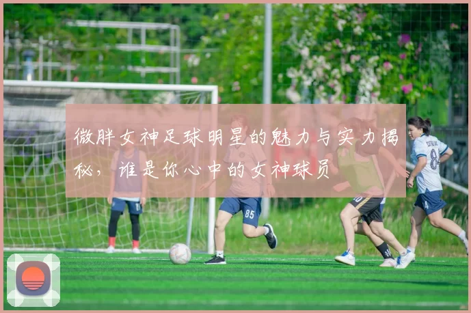 微胖女神足球明星的魅力与实力揭秘，谁是你心中的女神球员